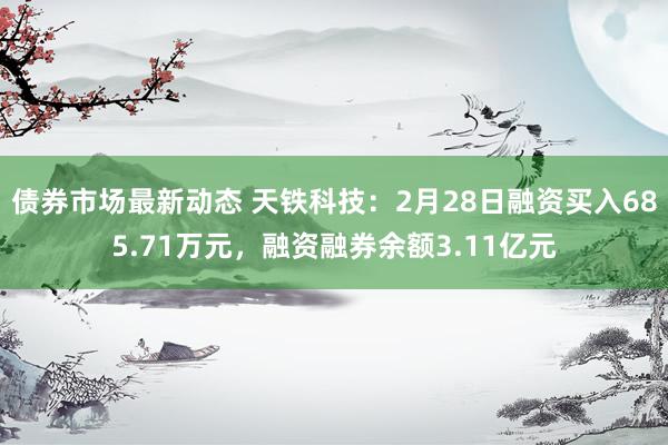 债券市场最新动态 天铁科技：2月28日融资买入685.71万元，融资融券余额3.11亿元