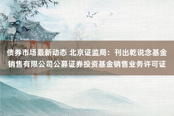 债券市场最新动态 北京证监局：刊出乾说念基金销售有限公司公募证券投资基金销售业务许可证