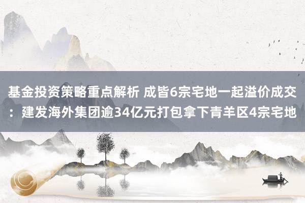 基金投资策略重点解析 成皆6宗宅地一起溢价成交：建发海外集团逾34亿元打包拿下青羊区4宗宅地