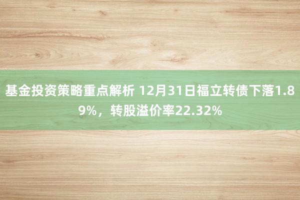 基金投资策略重点解析 12月31日福立转债下落1.89%，转股溢价率22.32%