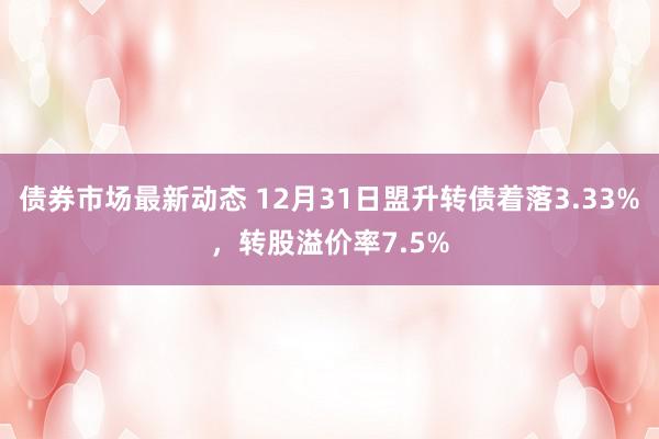 债券市场最新动态 12月31日盟升转债着落3.33%，转股溢价率7.5%