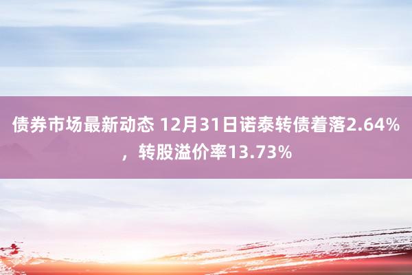 债券市场最新动态 12月31日诺泰转债着落2.64%，转股溢价率13.73%