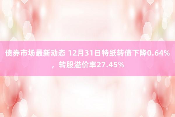 债券市场最新动态 12月31日特纸转债下降0.64%，转股溢价率27.45%