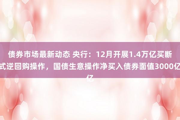 债券市场最新动态 央行：12月开展1.4万亿买断式逆回购操作，国债生意操作净买入债券面值3000亿