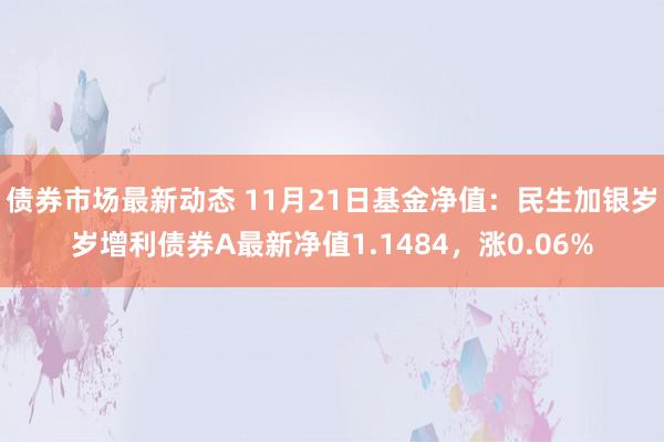 债券市场最新动态 11月21日基金净值：民生加银岁岁增利债券A最新净值1.1484，涨0.06%