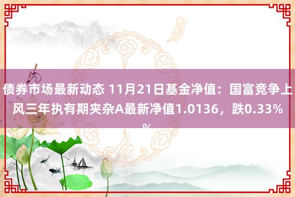 债券市场最新动态 11月21日基金净值：国富竞争上风三年执有期夹杂A最新净值1.0136，跌0.33%