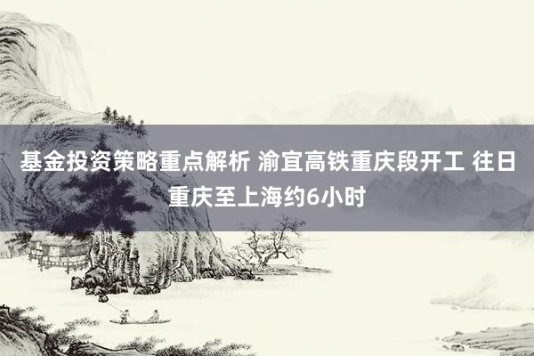 基金投资策略重点解析 渝宜高铁重庆段开工 往日重庆至上海约6小时