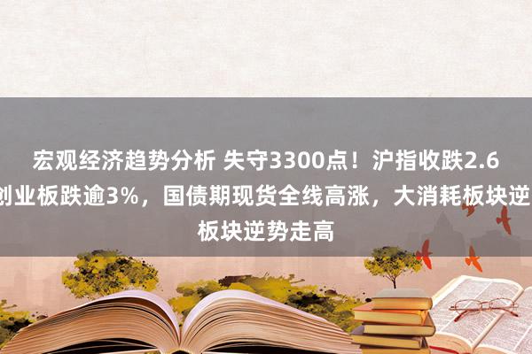 宏观经济趋势分析 失守3300点！沪指收跌2.66%，创业板跌逾3%，国债期现货全线高涨，大消耗板块逆势走高