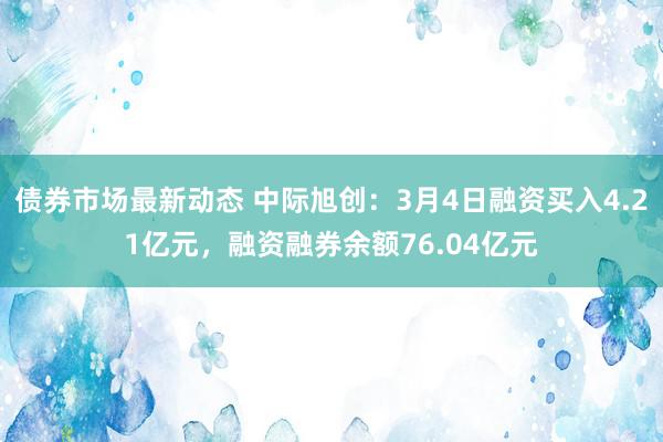 债券市场最新动态 中际旭创：3月4日融资买入4.21亿元，融资融券余额76.04亿元