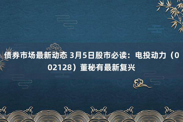 债券市场最新动态 3月5日股市必读：电投动力（002128）董秘有最新复兴