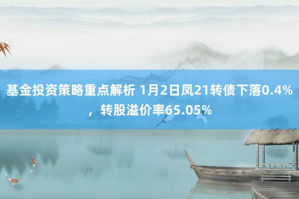 基金投资策略重点解析 1月2日凤21转债下落0.4%，转股溢价率65.05%