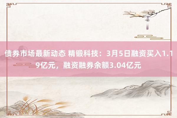 债券市场最新动态 精锻科技：3月5日融资买入1.19亿元，融资融券余额3.04亿元