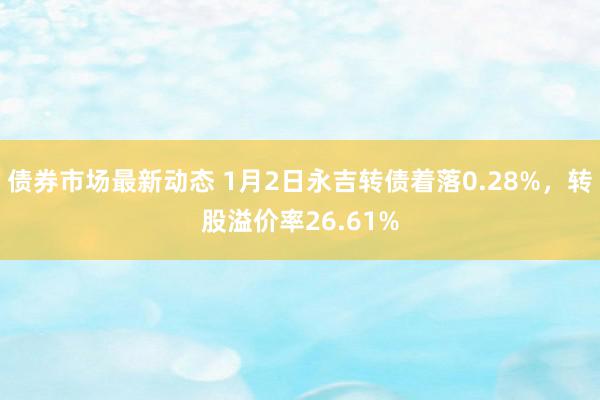 债券市场最新动态 1月2日永吉转债着落0.28%，转股溢价率26.61%