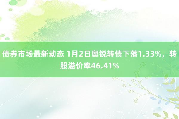 债券市场最新动态 1月2日奥锐转债下落1.33%，转股溢价率46.41%