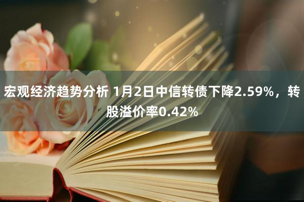 宏观经济趋势分析 1月2日中信转债下降2.59%，转股溢价率0.42%