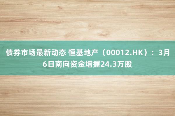 债券市场最新动态 恒基地产（00012.HK）：3月6日南向资金增握24.3万股