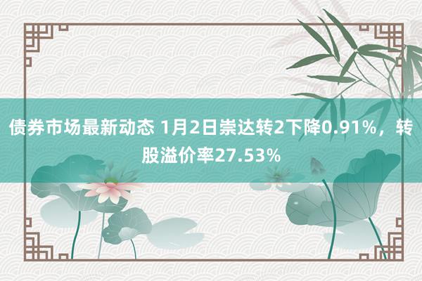 债券市场最新动态 1月2日崇达转2下降0.91%，转股溢价率27.53%