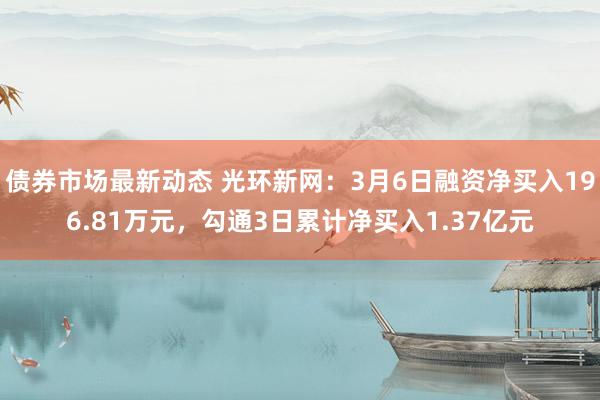 债券市场最新动态 光环新网：3月6日融资净买入196.81万元，勾通3日累计净买入1.37亿元