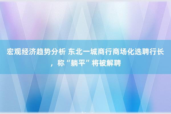 宏观经济趋势分析 东北一城商行商场化选聘行长，称“躺平”将被解聘