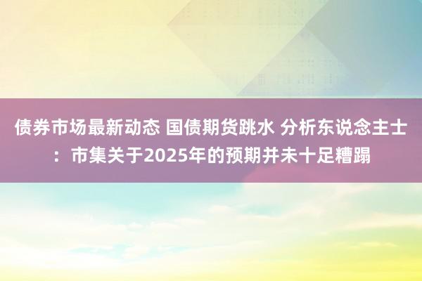 债券市场最新动态 国债期货跳水 分析东说念主士：市集关于2025年的预期并未十足糟蹋