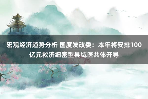 宏观经济趋势分析 国度发改委：本年将安排100亿元救济细密型县域医共体开导