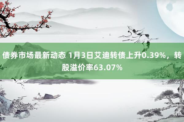 债券市场最新动态 1月3日艾迪转债上升0.39%，转股溢价率63.07%