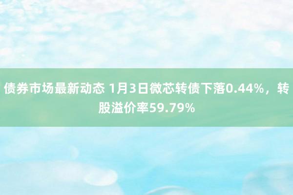 债券市场最新动态 1月3日微芯转债下落0.44%，转股溢价率59.79%