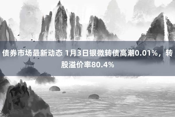 债券市场最新动态 1月3日银微转债高潮0.01%，转股溢价率80.4%