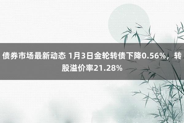 债券市场最新动态 1月3日金轮转债下降0.56%，转股溢价率21.28%