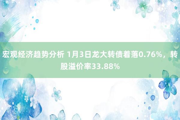 宏观经济趋势分析 1月3日龙大转债着落0.76%，转股溢价率33.88%