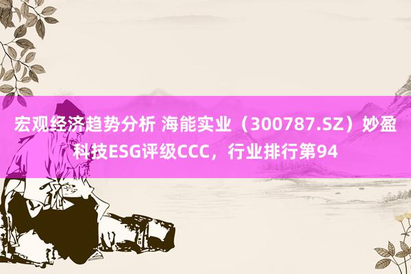 宏观经济趋势分析 海能实业（300787.SZ）妙盈科技ESG评级CCC，行业排行第94