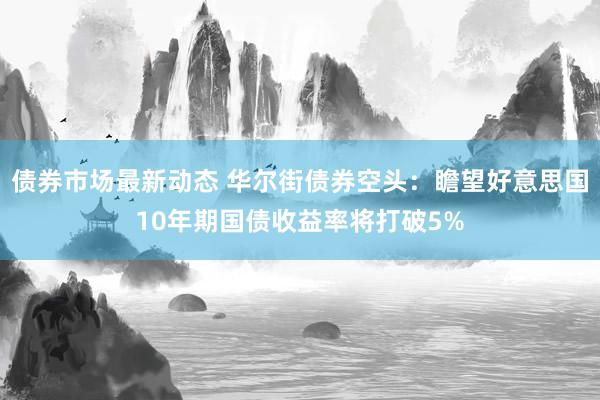 债券市场最新动态 华尔街债券空头：瞻望好意思国10年期国债收益率将打破5%