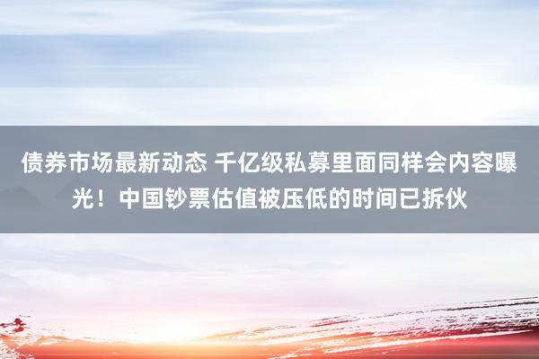 债券市场最新动态 千亿级私募里面同样会内容曝光！中国钞票估值被压低的时间已拆伙