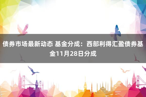 债券市场最新动态 基金分成：西部利得汇盈债券基金11月28日分成