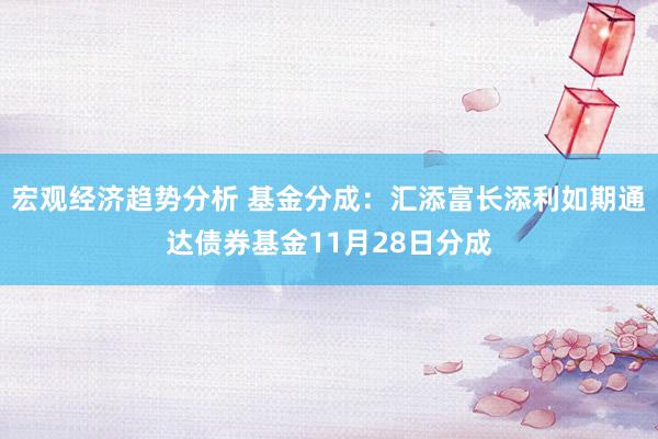 宏观经济趋势分析 基金分成：汇添富长添利如期通达债券基金11月28日分成