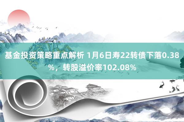 基金投资策略重点解析 1月6日寿22转债下落0.38%，转股溢价率102.08%