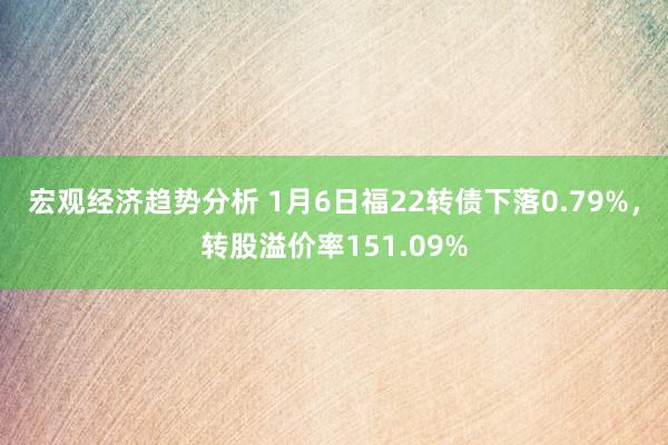 宏观经济趋势分析 1月6日福22转债下落0.79%，转股溢价率151.09%