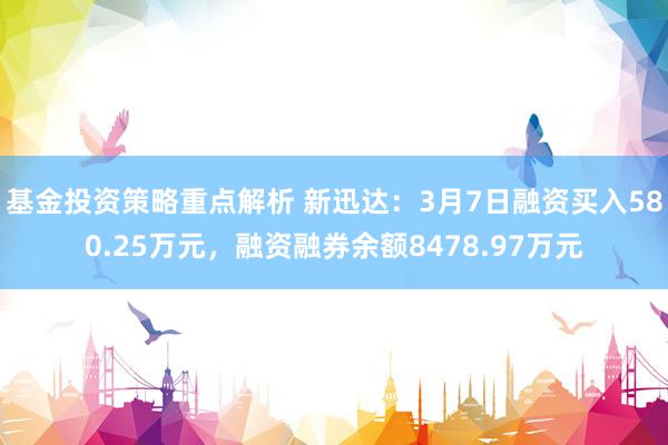 基金投资策略重点解析 新迅达：3月7日融资买入580.25万元，融资融券余额8478.97万元