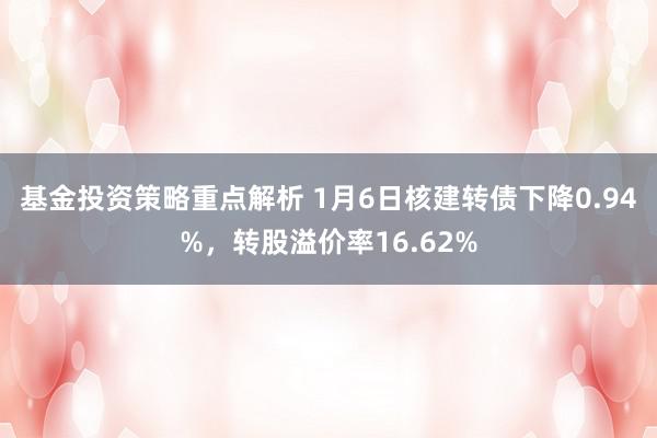 基金投资策略重点解析 1月6日核建转债下降0.94%，转股溢价率16.62%