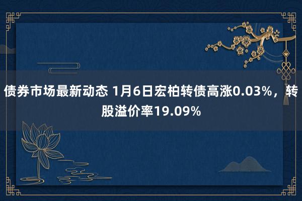 债券市场最新动态 1月6日宏柏转债高涨0.03%，转股溢价率19.09%