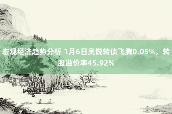 宏观经济趋势分析 1月6日奥锐转债飞腾0.05%，转股溢价率45.92%