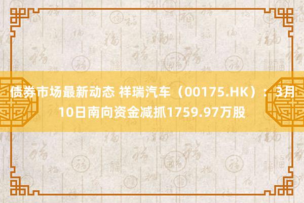 债券市场最新动态 祥瑞汽车（00175.HK）：3月10日南向资金减抓1759.97万股