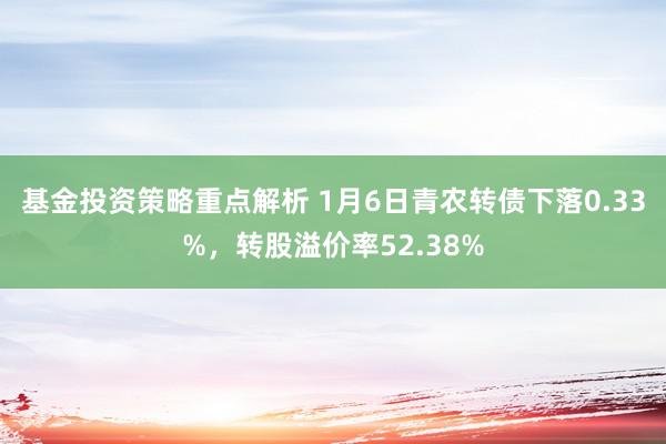 基金投资策略重点解析 1月6日青农转债下落0.33%，转股溢价率52.38%