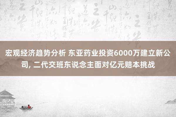 宏观经济趋势分析 东亚药业投资6000万建立新公司, 二代交班东说念主面对亿元赔本挑战