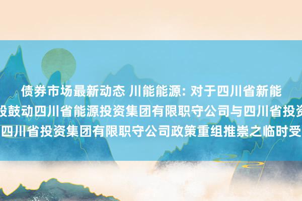 债券市场最新动态 川能能源: 对于四川省新能源能源股份有限公司控股鼓动四川省能源投资集团有限职守公司与四川省投资集团有限职守公司政策重组推崇之临时受托经劳动务评释