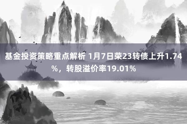 基金投资策略重点解析 1月7日荣23转债上升1.74%，转股溢价率19.01%