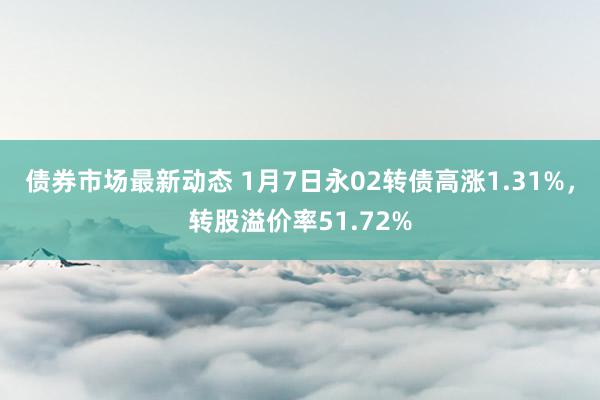 债券市场最新动态 1月7日永02转债高涨1.31%，转股溢价率51.72%