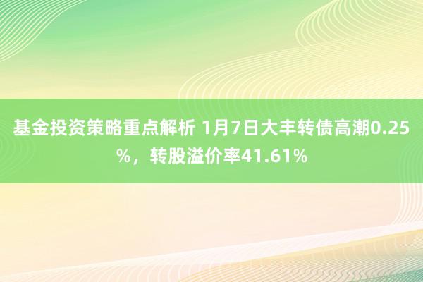 基金投资策略重点解析 1月7日大丰转债高潮0.25%，转股溢价率41.61%