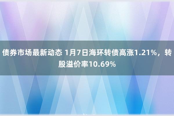 债券市场最新动态 1月7日海环转债高涨1.21%，转股溢价率10.69%