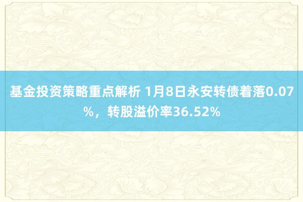 基金投资策略重点解析 1月8日永安转债着落0.07%，转股溢价率36.52%